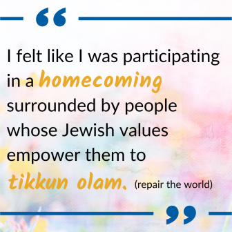 Quote: I felt like I was participating in a homecoming, surrounded by people whose Jewish values empower them to Tikkun Olam (repair the world).