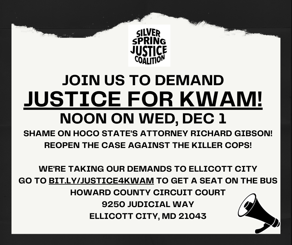 Protest graphic for the event. The graphic says 'Join us to demand Justice for Kwam! Noon on Wed, Dec 1. Shame on HoCo State's Attorney Richard Gibson! Reopen the case against the killer cops!" The flyer also has the event location and time, and the url bit.ly/justice4kwam where you can request a seat on the bus.